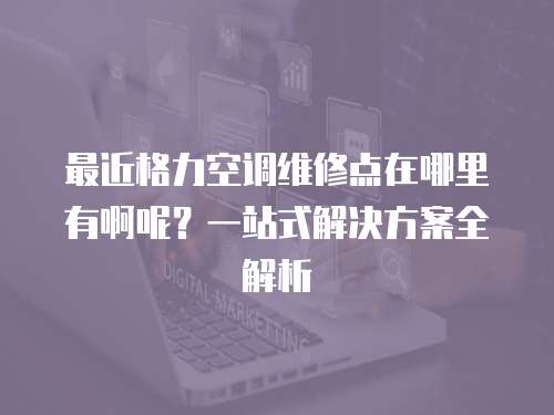 最近格力空調(diào)維修點(diǎn)在哪里有啊呢？一站式解決方案全解析