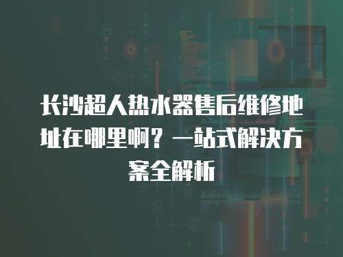 長沙超人熱水器售后維修地址在哪里啊？一站式解決方案全解析