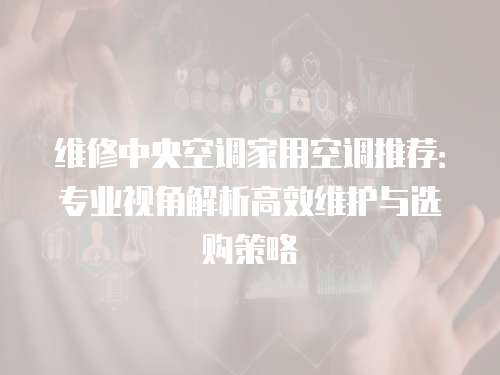 維修中央空調(diào)家用空調(diào)推薦：專業(yè)視角解析高效維護(hù)與選購策略