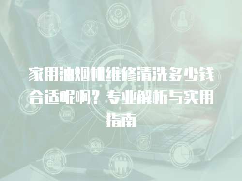 家用油煙機維修清洗多少錢合適呢?。繉I解析與實用指南