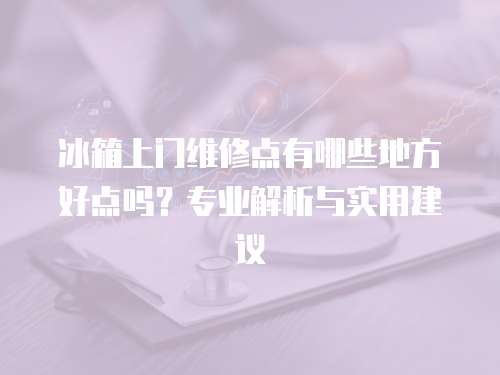 冰箱上門維修點(diǎn)有哪些地方好點(diǎn)嗎？專業(yè)解析與實(shí)用建議