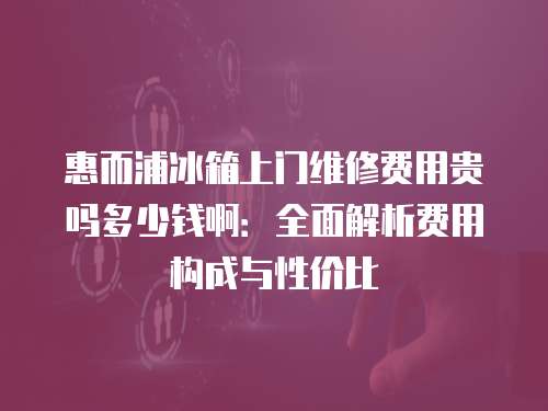 惠而浦冰箱上門維修費用貴嗎多少錢啊：全面解析費用構成與性價比