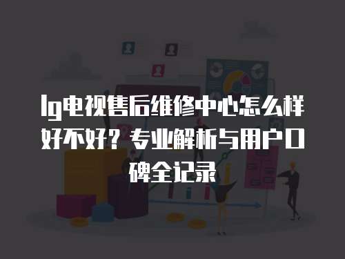 lg電視售后維修中心怎么樣好不好？專業解析與用戶口碑全記錄