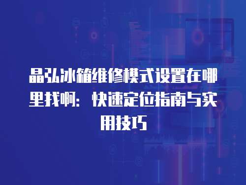 晶弘冰箱維修模式設置在哪里找啊：快速定位指南與實用技巧