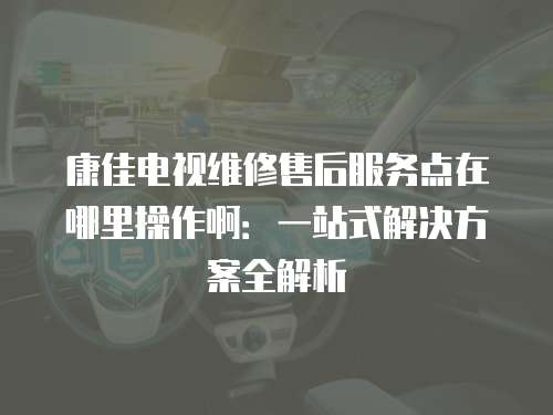康佳電視維修售后服務點在哪里操作啊：一站式解決方案全解析