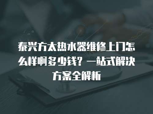 泰興方太熱水器維修上門怎么樣啊多少錢？一站式解決方案全解析