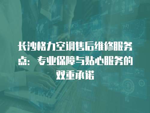 長沙格力空調售后維修服務點：專業保障與貼心服務的雙重承諾