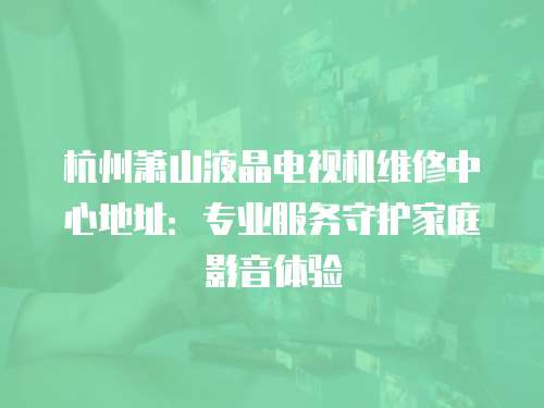 杭州蕭山液晶電視機維修中心地址：專業服務守護家庭影音體驗