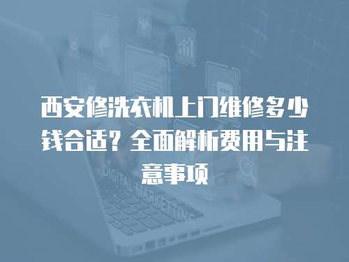西安修洗衣機上門維修多少錢合適？全面解析費用與注意事項