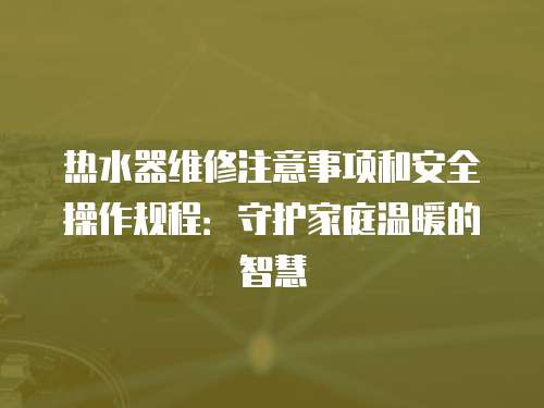 熱水器維修注意事項和安全操作規程：守護家庭溫暖的智慧