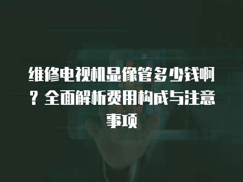 維修電視機(jī)顯像管多少錢啊？全面解析費(fèi)用構(gòu)成與注意事項(xiàng)