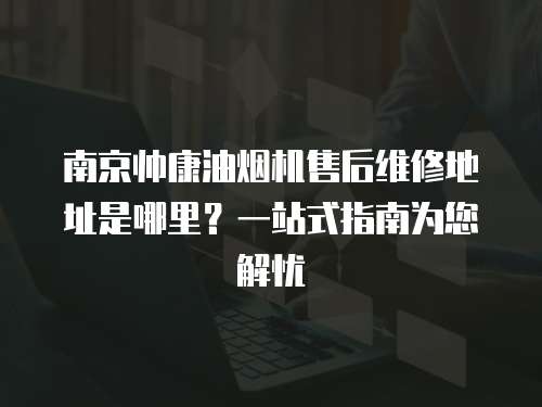 南京帥康油煙機(jī)售后維修地址是哪里？一站式指南為您解憂