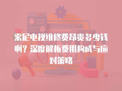 索尼電視維修費(fèi)昂貴多少錢啊？深度解析費(fèi)用構(gòu)成與應(yīng)對(duì)策略