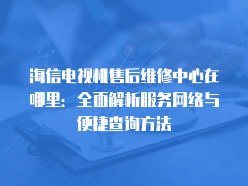 海信電視機售后維修中心在哪里：全面解析服務網絡與便捷查詢方法