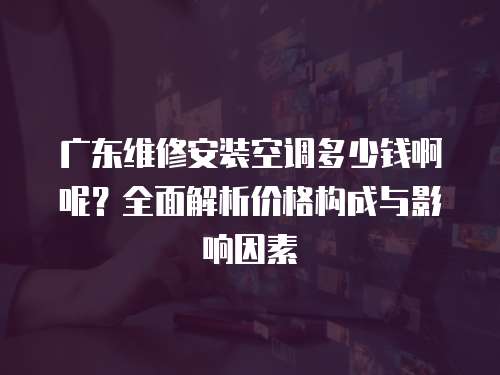 廣東維修安裝空調多少錢啊呢？全面解析價格構成與影響因素