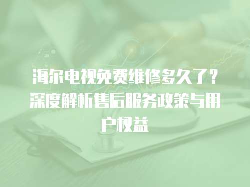 海爾電視免費維修多久了？深度解析售后服務政策與用戶權益
