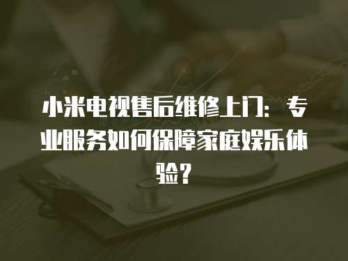 小米電視售后維修上門：專業(yè)服務如何保障家庭娛樂體驗？