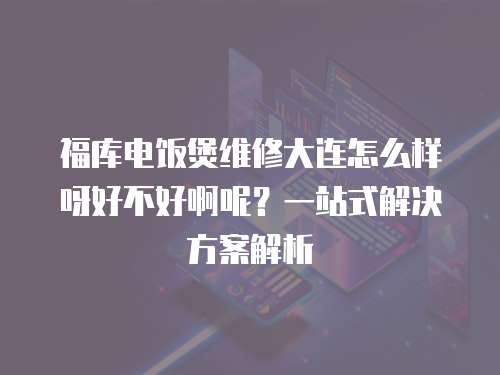 福庫(kù)電飯煲維修大連怎么樣呀好不好啊呢？一站式解決方案解析