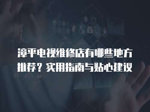 漳平電視維修店有哪些地方推薦？實用指南與貼心建議