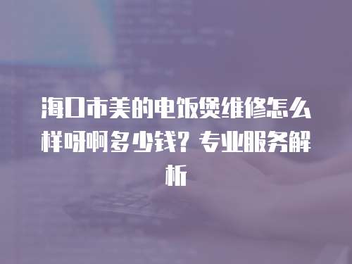 海口市美的電飯煲維修怎么樣呀啊多少錢？專業服務解析