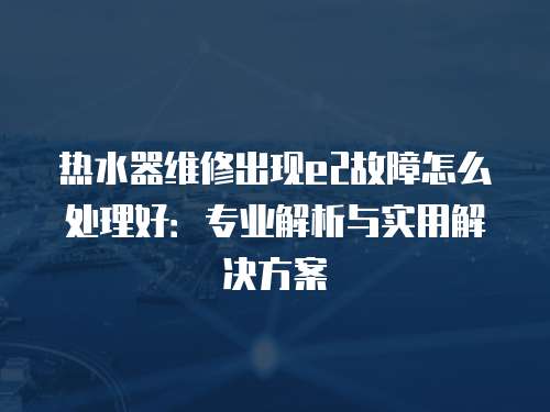 熱水器維修出現e2故障怎么處理好：專業解析與實用解決方案