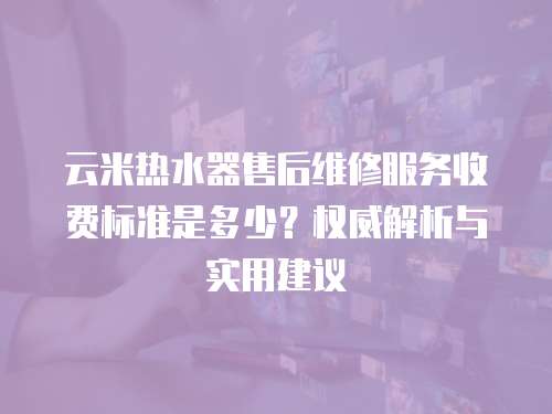 云米熱水器售后維修服務收費標準是多少？權威解析與實用建議