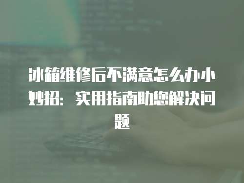 冰箱維修后不滿意怎么辦小妙招：實用指南助您解決問題