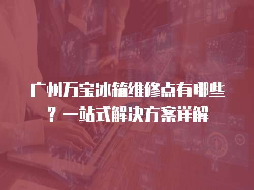 廣州萬寶冰箱維修點有哪些？一站式解決方案詳解