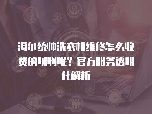 海爾統(tǒng)帥洗衣機維修怎么收費的呀啊呢？官方服務透明化解析