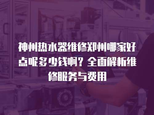 神州熱水器維修鄭州哪家好點呢多少錢??？全面解析維修服務與費用