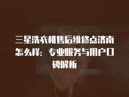 三星洗衣機售后維修點濟南怎么樣：專業服務與用戶口碑解析