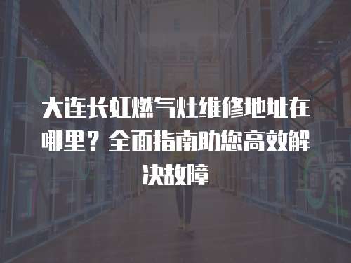大連長(zhǎng)虹燃?xì)庠罹S修地址在哪里？全面指南助您高效解決故障