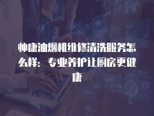 帥康油煙機維修清洗服務怎么樣：專業養護讓廚房更健康