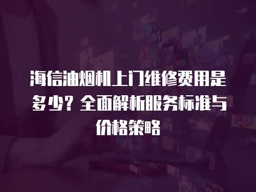 海信油煙機上門維修費用是多少？全面解析服務標準與價格策略