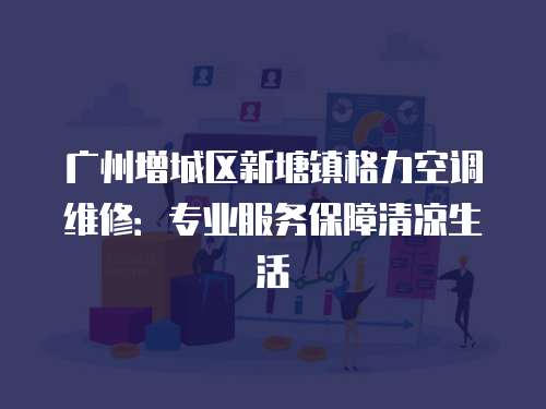 廣州增城區新塘鎮格力空調維修：專業服務保障清涼生活