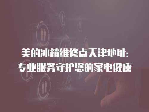 美的冰箱維修點天津地址：專業(yè)服務(wù)守護您的家電健康