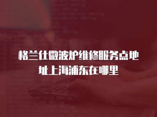 格蘭仕微波爐維修服務點地址上海浦東在哪里
