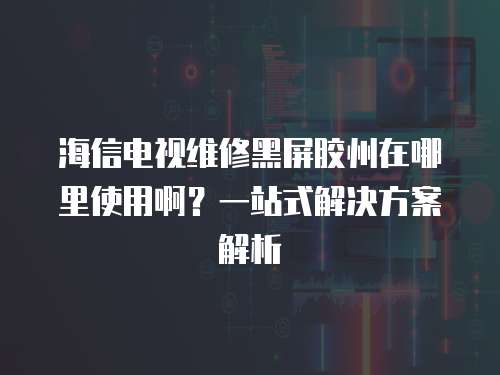 海信電視維修黑屏膠州在哪里使用啊？一站式解決方案解析