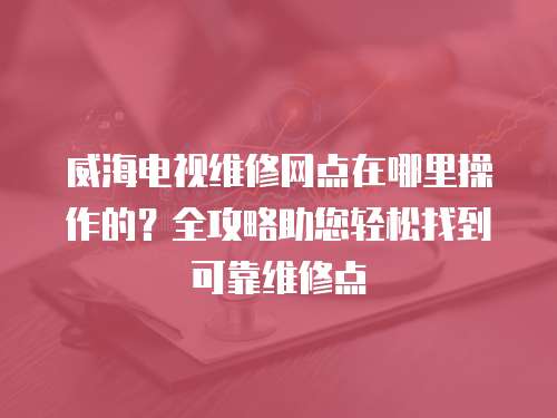 威海電視維修網點在哪里操作的？全攻略助您輕松找到可靠維修點