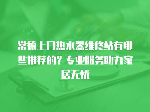 常德上門熱水器維修站有哪些推薦的？專業(yè)服務(wù)助力家居無憂