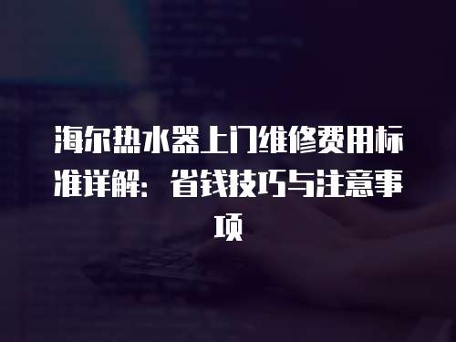 海爾熱水器上門維修費用標準詳解：省錢技巧與注意事項