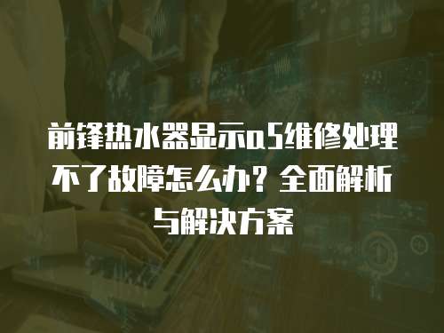 前鋒熱水器顯示a5維修處理不了故障怎么辦？全面解析與解決方案