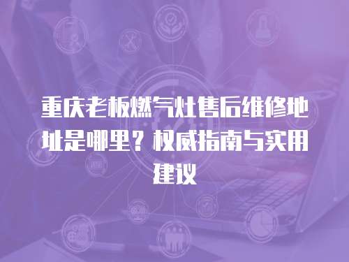 重慶老板燃氣灶售后維修地址是哪里？權威指南與實用建議