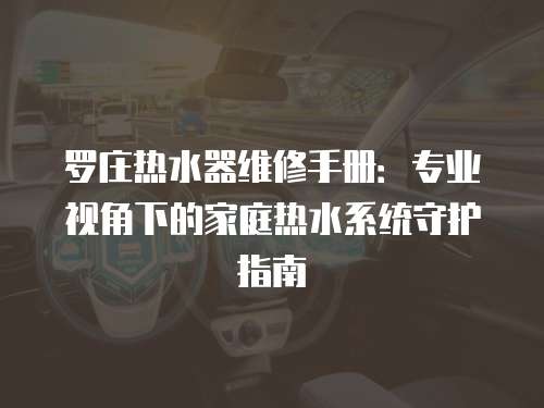 羅莊熱水器維修手冊(cè)：專(zhuān)業(yè)視角下的家庭熱水系統(tǒng)守護(hù)指南