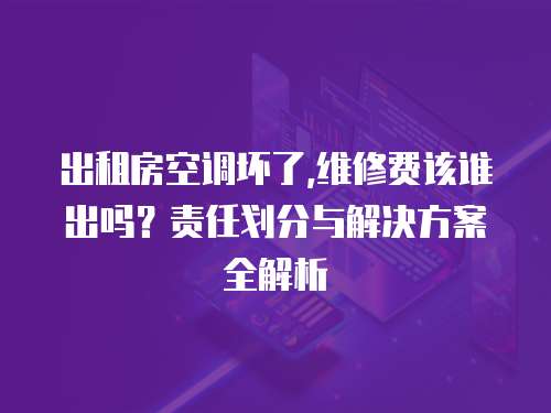 出租房空調(diào)壞了,維修費該誰出嗎？責任劃分與解決方案全解析