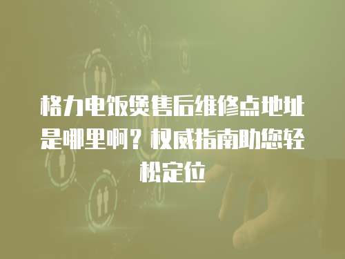 格力電飯煲售后維修點(diǎn)地址是哪里啊？權(quán)威指南助您輕松定位