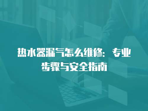 熱水器漏氣怎么維修：專業步驟與安全指南