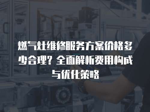 燃?xì)庠罹S修服務(wù)方案價(jià)格多少合理？全面解析費(fèi)用構(gòu)成與優(yōu)化策略