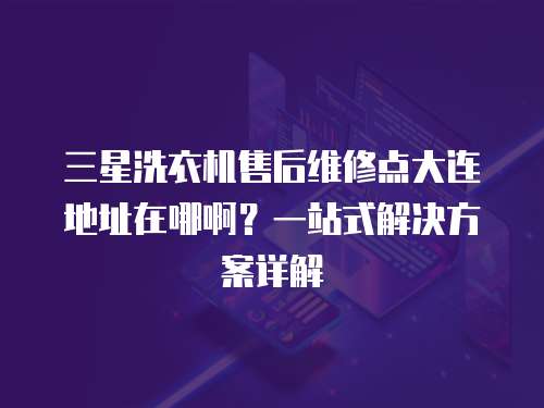 三星洗衣機售后維修點大連地址在哪啊？一站式解決方案詳解