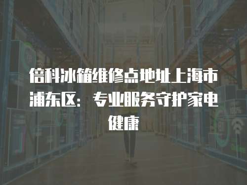 倍科冰箱維修點地址上海市浦東區：專業服務守護家電健康